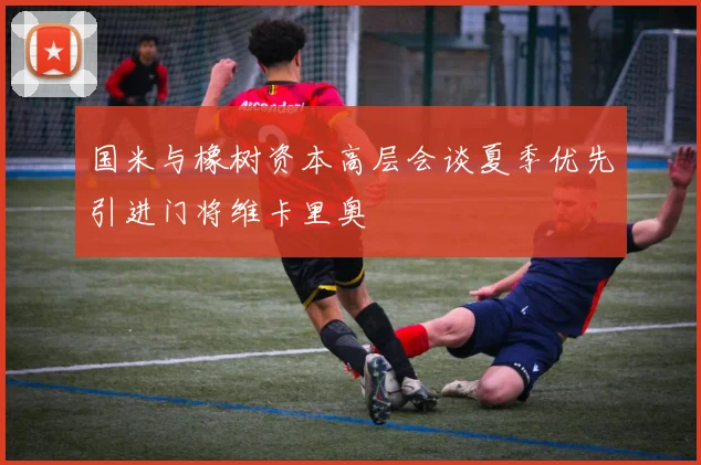 国米与橡树资本高层会谈夏季优先引进门将维卡里奥