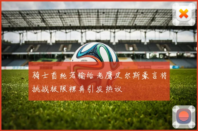 骑士首轮若输给老鹰皮尔斯豪言将挑战极限裸奔引发热议
