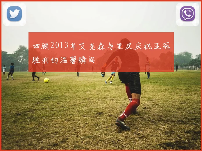 回顾2013年艾克森与里皮庆祝亚冠胜利的温馨瞬间