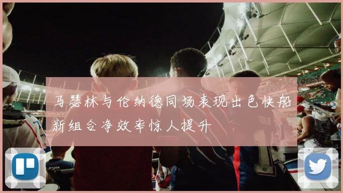 马瑟林与伦纳德同场表现出色快船新组合净效率惊人提升