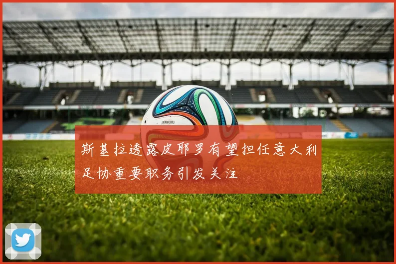 斯基拉透露皮耶罗有望担任意大利足协重要职务引发关注