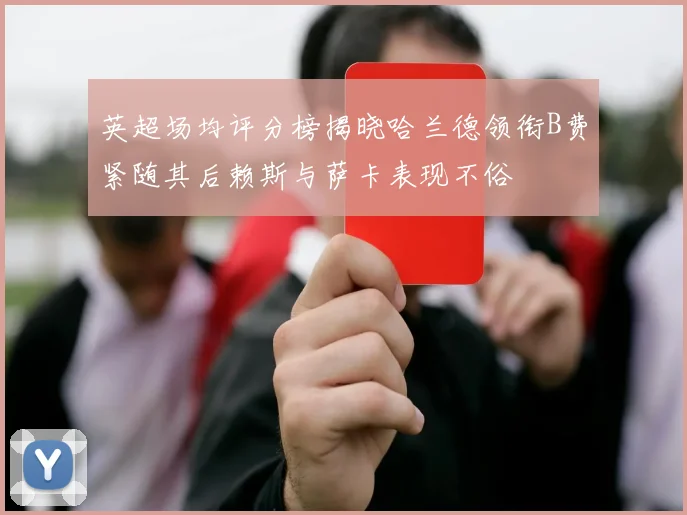 英超场均评分榜揭晓哈兰德领衔B费紧随其后赖斯与萨卡表现不俗