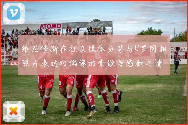 维尼修斯在社交媒体分享与C罗同框照片表达对偶像的崇敬与感激之情