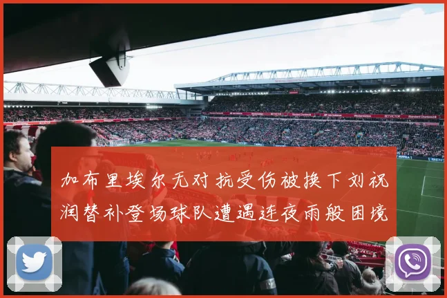 加布里埃尔无对抗受伤被换下刘祝润替补登场球队遭遇连夜雨般困境