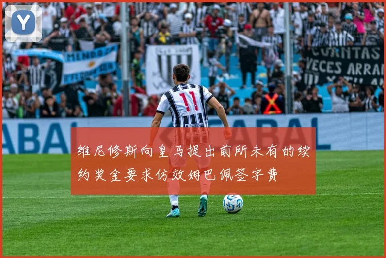 维尼修斯向皇马提出前所未有的续约奖金要求仿效姆巴佩签字费