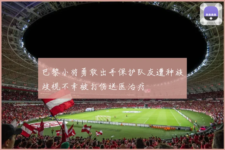 巴黎小将勇敢出手保护队友遭种族歧视不幸被打伤送医治疗