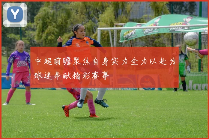 中超前瞻聚焦自身实力全力以赴为球迷奉献精彩赛事
